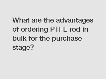 What are the advantages of ordering PTFE rod in bulk for the purchase stage?